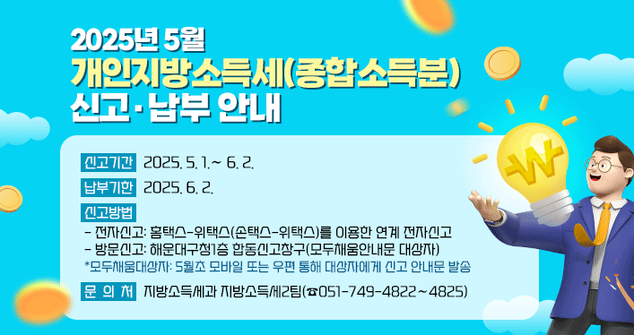 2025년 5월 개인지방소득세(종합소득분) 신고·납부 안내

신고기간: 2025.5.1.∼6.2.
납부기한: 2025.6.2.
신고방법
-전자신고: 홈택스-위택스(손택스-위택스)를 이용한 연계 전자신고
-방문신고: 해운대구청1층 합동신고창구(모두채움안내문 대상자)
*모두채움대상자: 5월초 모바일 또는 우편 통해 대상자에게 신고 안내문 발송
문의처:지방소득세과 지방소득세2팀(☎051-749-4822∼4825)