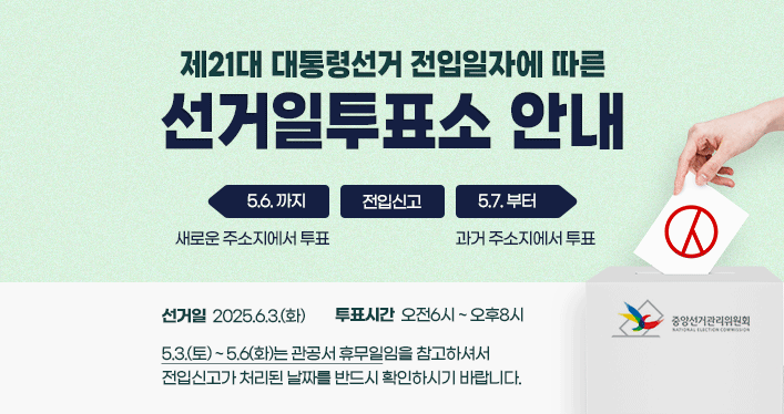 제21대 대통령선거 전입일자에 따른 선거일투표소 안내
전입신고 5.6.까지 : 새로운 주소지에서 투표
전입신고 5.7.부터 : 과거 주소지에서 투표
선거일 : 2025.6.3(화)
투표시간 : 오전6시~오후8시
5.3.(토) ~ 5.6(화)는 관공서 휴무일임을 참고하셔서
전입신고가 처리된 날짜를 반드시 확인하시기 바랍니다.
중앙선거관리위원회와 함께합니다