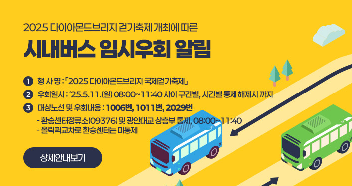 2025 다이아몬드브리지 걷기축제 개최에 따른
시내버스 임시우회 알림

1. 행 사 명:「2025 다이아몬드브리지 국제걷기축제」
2. 우회일시: ‘25.5.11.(일) 08:00~11:40 사이 구간별, 시간별 통제 해제시 까지
3. 대상노선 및 우회내용 : 1006번, 1011번, 2029번
- 환승센터정류소(09376) 및 광안대교 상층부 통제, 08:00~11:40
- 올릭픽교차로 환승센터는 미통제

상세안내보기