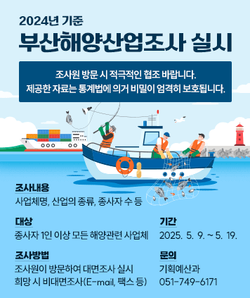 2024년 기준 부산해양산업조사 실시
조사원 방문 시 적극적인 협조 바랍니다.
제공한 자료는 통계법에 의거 비밀이 엄격히 보호됩니다.
조사내용 : 사업체명, 산업의 종류, 종사자 수 등
대상 : 종사자 1인 이상 모든 해양관련 사업체
기간 : 2025.  5.  9. ~ 5.  19.
조사방법 : 조사원이 방문하여 대면조사 실시 희망 시 비대면조사(E-mail, 팩스 등)
문 의 : 기획예산과 (051-749-6171)
