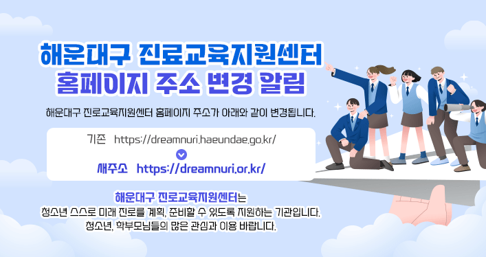해운대구 진료교육지원센터 홈페이지 주소 변경 알림

해운대구 진로교육지원센터 홈페이지 주소가 아래와 같이 변경됩니다.

기존 https://dreamnuri.haeundae.go.kr/
새주소 https://dreamnuri.or.kr/

해운대구 진로교육지원센터는 청소년 스스로 미래 진로를 계획, 준비할 수 있도록 지원하는 기관입니다.
​청소년, 학부모님들의 많은 관심과 이용 바랍니다.
