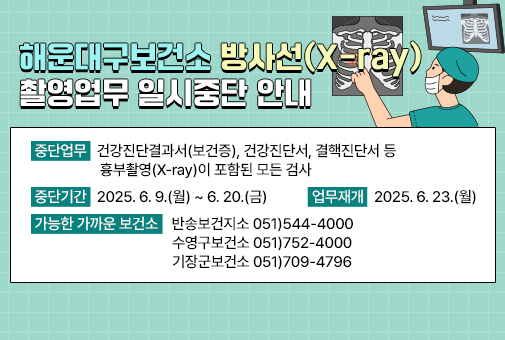 해운대구보건소 방사선(X-ray) 촬영업무 일시중단 안내

중단업무: 건강진단결과서(보건증), 건강진단서, 결핵진단서 등 흉부촬영(X-ray)이 포함된 모든 검사
중단기간: 2025. 6. 9.(월) ~ 6. 20.(금)
업무재개: 2025. 6. 23.(월)
가능한 가까운 보건소
- 반송보건지소 051)544-4000
- 수영구보건소 051)752-4000
- 기장군보건소 051)709-4796