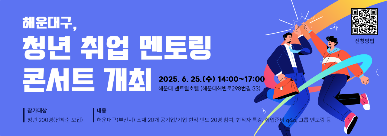 해운대구,청년 취업 멘토링 콘서트 개최
일시: 2025. 6. 25.(수) 14:00~17:00
장소: 해운대 센트럴호텔(해운대해변로298번길 33)
참가대상: 청년 200명(선착순 모집)
내용: 해운대구(부산시) 소재 20개 공기업/기업 현직 멘토 20명 참여
현직자 특강, 취업준비 q&a, 그룹 멘토링 등
신청방법: qr코드