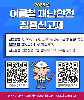 2025년 여름철 재난안전 집중신고제
신고유형: ① 호우, 태풍 ② 산사태 위험 ③ 폭염 ④ 물놀이 안전
운영기간: 2025. 6. 1.~8. 31.(3개월)
신고방법: 안전신문고 앱‧홈페이지의 퀵메뉴를 통해 신고
※ 단, 긴급한 신고의 경우 112(경찰) 또는 119(소방)으로 신고