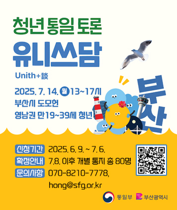 청년통일토론 유니쓰담

일시: 2025. 7. 14.(월) 13~17시
장소: 부산시 도모헌
대상: 영남권 만19~39세 청년

신청기간: 2025. 6. 9. ~ 7. 6.
확정안내: 7.8. 이후 개별 통지 총 80명
문의사항: 070-8210-7778, hong@sfg.or.kr
통일부 부산광역시 마크

QR코드 링크
https://docs.google.com/forms/d/1CETkSoloiCyEQgRc7dboRlrHZt_Zo5RRghFsBRdwq3g/viewform?edit_requested=true