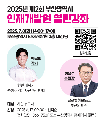 2025년 제2회 부산광역시 인재개발원 열린강좌
박곰희 작가 : 한번 배워서 평생 써먹는 자산관리 방법
허윤수 부원장 : 글로벌허브도스 부산의 비전
일시 : 2025.7.8(화) 14:00~17:00
장소 : 부산광역시 인재개발원 2층 대강당
대상 : 시민 누구나
신청 : 2025 6. 17. 09:00~ 선착순
전화(051-366-7531) 또는 부산광역시 홈페이지 [클릭]
