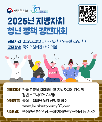 2025년 지방자치 청년 정책 경진대회
공모기간 : 2025.6.20.(금) ~ 7.8.(화) ※ 본선 7.29.(화)
공모장소 : 국회의원회관 1소회의실
참여대상 : 전국 고교생, 대학(원)생, 지방자치에 관심 있는 청년 누구나(19~34세)
신청방법 : 공식 누리집을 통한 신청 및 접수 (http://www.localautonomy30.com/)
시상(안) : 행정안전부장관상, 국회 행정안전위원장상 등 총 8점