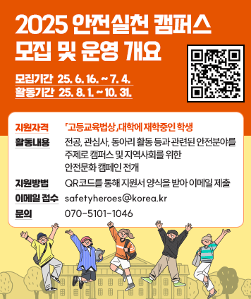 2025 안전실천 캠퍼스 모집 및 운영 개요
모집기간: 25. 6. 16. ~ 7. 4.
활동기간: 25. 8. 1. ~ 10. 31.

지원자격:「고등교육법상」대학에 재학중인 학생
활동내용: 전공, 관심사, 동아리 활동 등과 관련된 안전분야를 주제로 캠퍼스 및 지역사회를 위한 안전문화 캠페인 전개
지원방법: QR코드를 통해 지원서 양식을 받아 이메일 제출
이메일 접수: safetyheroes@korea.kr
문의: 070-5101-1046
