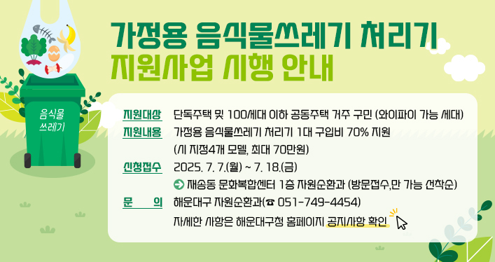 가정용 음식물쓰레기 처리기 지원사업 시행 안내
지원대상: 단독주택 및 100세대 이하 공동주택 거주 구민 (와이파이 가능 세대)
지원내용: 가정용 음식물쓰레기 처리기 1대 구입비 70% 지원 (시 지정4개 모델, 최대 70만원)
⃝신청접수: 2025. 7. 7.(월) ~ 7. 18.(금) ▷ 재송동 문화복합센터 1층 자원순환과 (방문접수,만 가능 선착순)
⃝문 의: 해운대구 자원순환과(☎ 051-749-4454)
자세한 사항은 해운대구청 홈페이지 공지사항 확인