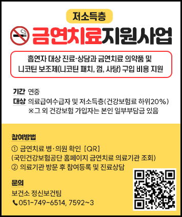 저소득층 금연치료지원사업
기간 : 연중
대상 : 의료급여수급자 및 저소득층(건강보험료 하위20%)
※그 외 건강보험 가입자는 본인 일부부담금 있음
내용: 흡연자 대상 진료·상담과 금연치료 의약품 및 니코틴 보조제(니코틴 패치, 껌, 사탕) 구입 비용 지원
참여방법 : ① 금연치료 병·의원 확인  [QR]
(국민건강보험공단 홈페이지 금연치료 의료기관 조회)
② 의료기관 방문 후 참여등록 및 진료상담
문의 : 보건소 정신보건팀 ☎051-749-6514, 7592~3