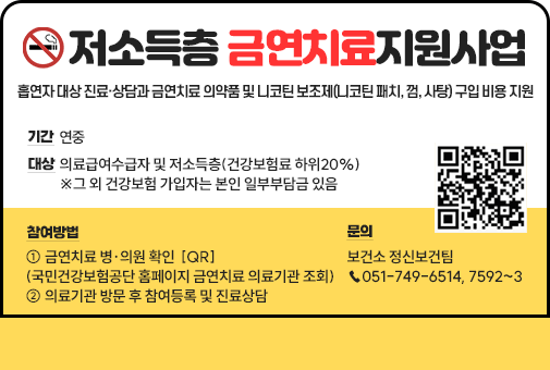저소득층 금연치료지원사업
기간 : 연중
대상 : 의료급여수급자 및 저소득층(건강보험료 하위20%)
         ※그 외 건강보험 가입자는 본인 일부부담금 있음
내용: 흡연자 대상 진료·상담과 금연치료 의약품 및 니코틴 보조제(니코틴 패치, 껌, 사탕) 구입 비용 지원
참여방법 : ① 금연치료 병·의원 확인  [QR]
(국민건강보험공단 홈페이지 금연치료 의료기관 조회)
② 의료기관 방문 후 참여등록 및 진료상담
문의 : 보건소 정신보건팀 ☎051-749-6514, 7592~3