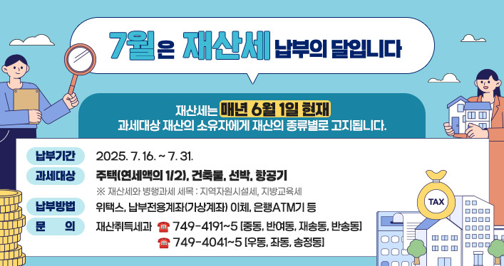 7월은 재산세 납부의 달입니다

재산세는 매년 6월 1일 현재
과세대상 재산의 소유자에게 재산의 종류별로 고지됩니다.

납부기간: 2025. 7. 16. ~ 7. 31.
과세대상: 주택(연세액의 1/2), 건축물, 선박, 항공기
    ※ 재산세와 병행과세 세목 : 지역자원시설세, 지방교육세
납부방법: 위택스, 납부전용계좌(가상계좌) 이체, 은행ATM기 등
문의: 재산취득세과 : ☎ 749-4191~5 [중동, 반여동, 재송동, 반송동]
 ☎ 749-4041~5 [우동, 좌동, 송정동]