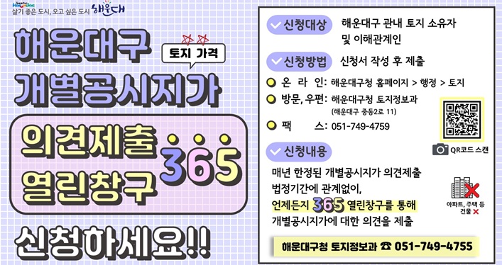 신청대상: 해운대구 관내 토지 소유자 및 이해관계인
신청방법: 온라인, 방문, 우편, 팩스
신청내용: 매년 한정된 개별공시지가 의견제출 법정기간에 관계없이, 언제든지 365 열린창구를 통해 개별공시지가에 대한 의견을 제출