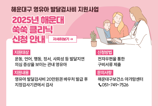 해운대구 영유아 발달검사비 지원사업 2025년 해운대 쑥쑥 클리닉 신청 안내
지원대상: 운동, 언어, 행동, 정서, 사회성 등 발달지연 의심 증상을 보이는 관내 영유아
지원내용: 영유아 발달검사비 20만원권 바우처 발급 후 지정검사기관에서 검사
신청방법: 전자우편을 통한 구비서류 제출
문의사항: 해운대구보건소 아가맘센터 (☎ 051-749-7526)
자세히보기