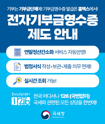 기부는 기부금단체에! 기부금영수증 발급은 홈택스에서!
전자기부금영수증 제도 안내
연말정산간소화 서비스 자동반영!
법정서식 작성•보관•제출 의무 면제!
실시간 조회 가능!
국세상담센터 126
전국 어디서나 126 (국번없이)
국세와 관련된 모든 상담을 한번에!
국세청과 함께합니다