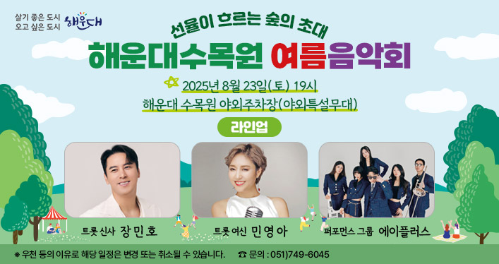 선율이 흐르는 숲의 초대
해운대수목원 여름 음악회

2025년 8월 23일(토) 19시
해운대 수목원 야외주차장(야외특설무대)

※ 우천 등의 이유로 해당 일정은 변경 또는 취소될 수 있습니다.
☎ 문의 : 051)749-6045

라인업
- 트롯신사 장민호
- 트롯 여신 민영아
- 퍼포먼스 그룹 에이플러스
