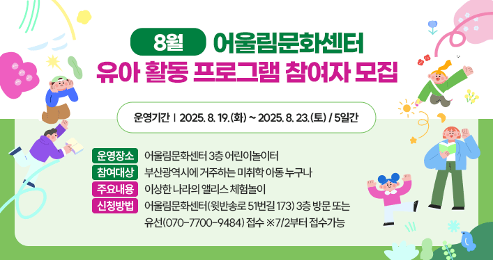 8월 어울림문화센터 유아 활동 프로그램 참여자 모집
운영기간: 2025. 8. 19.(화) ~ 2025. 8. 23.(토) / 5일간
운영장소: 어울림문화센터 3층 어린이놀이터
참여대상: 부산광역시에 거주하는 미취학 아동 누구나
주요내용: 이상한 나라의 앨리스 체험놀이
신청방법: 어울림문화센터(윗반송로 51번길 173) 3층 방문 또는 유선(070-7700-9484) 접수 ※7/2부터 접수가능
