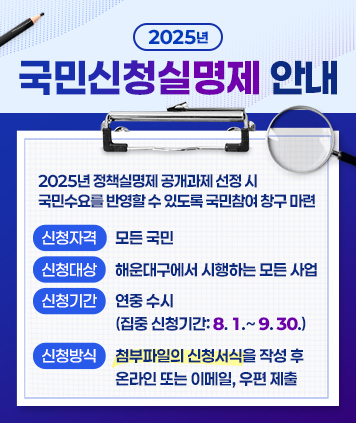 2025년 국민신청실명제 안내
2025년 정책실명제 공개과제 선정 시 국민수요를 반영할 수 있도록 국민참여 창구 마련

○ 신청자격 : 모든 국민
○ 신청대상 : 해운대구에서 시행하는 모든 사업
○ 신청기간 : 연중 수시(집중 신청기간: 8.1.~9.30.)
○ 신청방식 : 첨부파일의 신청서식을 작성 후 온라인 또는 이메일, 우편 제출