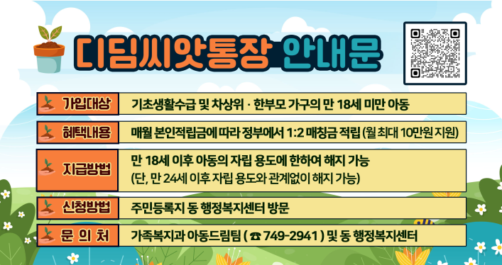 사 업 명: 디딤씨앗통장(CDA)
사업목적: 취약계층 아동의 사회진출시 필요한 초기비용 지원
지원대상: 18세 미만 기초생활수급 및 차상위계층(한부모) 아동
지원내용: 아동 적립금 월1천원~5만원 내에서 정부적립금 1:2 매칭지원
                (예: 아동이 5만원 적립, 정부가 10만원 지원)  
지원기간: 가입월로부터 18세 미만까지
