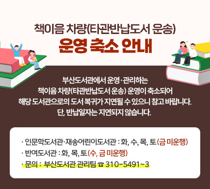 책이음 차량(타관반납도서 운송) 운영 축소 안내

부산도서관에서 운영·관리하는
책이음 차량(타관반납도서 운송) 운영이 축소되어
해당 도서관으로의 도서 복귀가 지연될 수 있으니 참고바랍니다.
단, 반납일자는 지연되지 않습니다.

인문학도서관·재송어린이도서관 : 화, 수, 목, 토(금 미운행)
반여도서관 : 화, 목, 토(수, 금 미운행)
문의: 부산도서관 관리팀 310-5491~3