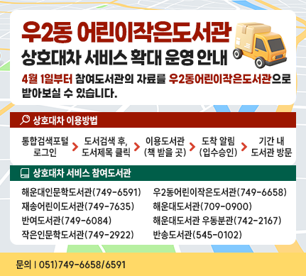우2동 어린이작은도서관 상호대차 서비스 확대 운영 안내
4월 1일부터 참여도서관의 자료를 우2동어린이작은도서관으로
받아보실 수 있습니다.
상호대차 이용방법
1.통합검색포털 로그인
2.도서검색 후, 도서제목 클릭
3.이용도서관(책 받을 곳)
4.도착 알림(입수승인)
5.기간 내 도서관 방문
상호대차 서비스 참여도서관
해운대인문학도서관(749-6591)
재송어린이도서관(749-7635)
반여도서관(749-6084)
작은인문학도서관(749-2922)
우2동어린이작은도서관(749-6658)
해운대도서관(709-0900)
해운대도서관 우동분관(742-2167)
반송도서관(545-0102)
문의 051)749-6658/6591
