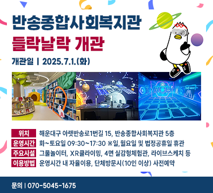 반송종합사회복지관 들락날락 개관
개관일 : 2025.7.1.(화)
위치 : 해운대구 아랫반송로1번길 15, 반송종합사회복지관 5층
운영시간 : 화~토요일 09:30~17:30 ※일,월요일 및 법정공휴일 휴관
주요시설 : 그물놀이터, XR클라이밍, 4면 실감형체험관, 라이브스케치 등
이용방법 : 운영시간 내 자율이용, 단체방문시(10인 이상) 사전예약
문의 : 070-5045-1675
