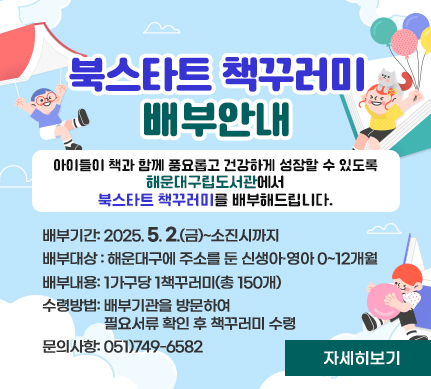 북스타트 책꾸러미 배부안내

아이들이 책과 함께 풍요롭고 건강하게 성장할 수 있도록
해운대구립도서관에서 북스타트 책꾸러미를 배부해드립니다.

배부기간: 2025.5.2.(금)~소진시까지
배부대상 : 해운대구에 주소를 둔 신생아·영아 0~12개월
배부내용: 1가구당 1책꾸러미(총 150개)
수령방법: 배부기관을 방문하여 필요서류 확인 후 책꾸러미 수령
문의사항: 051)749-6582