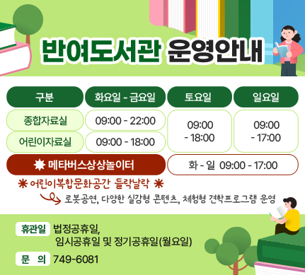 반여도서관 운영안내     
종합자료실 화~금 9시~22시, 토 9시~18시, 일 9시~17시
어린이자료실  화~금 9시~18시, 토 9시~18시, 일 9시~17시
 ※메타버스 상상놀이터 화~일 9시~17시
- 어린이복합문화공간 들락날락
로봇공연, 다양한 실감형 콘텐츠, 체험형 견학프로그램 운영

휴관일 : 법정공휴일, 임시공휴일 및 정기공휴일(월요일)
문의 : 749-6081