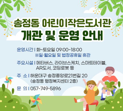 송정동 어린이작은도서관 개관 및 운영 안내

운영시간: 화~토요일 09:00~18:00 ​ ※일·월요일 및 법정공휴일​ 휴관
주요시설: 메타버스, 라이브스케치, 스마트테이블, AR도서, 코딩로봇 등
주소: 해운대구 송정중앙로21번길 20(송정동 행정복지센터 2층)
문의: 057-749-5896
