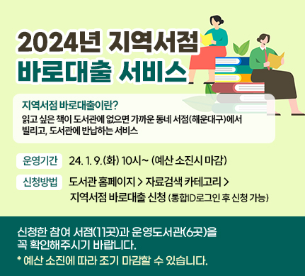 2025년 지역서점 바로대출 서비스

지역서점 바로대출이란? 읽고 싶은 책이 도서관에 없으면 가까운 동네 서점(해운대구)에서 빌리고, 도서관에 반납하는 서비스


운영기간 25. 1. 7.(화) 10시~(예산 소진시 마감) 

신청방법 도서관 홈페이지 > 자료검색 카테고리 > 지역서점 바로대출 신청 (통합ID로그인 후 신청 가능)​

신청한 참여 서점(11곳)과 운영도서관(6곳)을 꼭 확인해주시기 바랍니다. 
*예산 소진에 따라 조기 마감할 수 있습니다.
