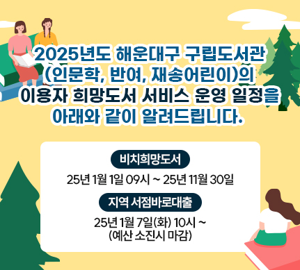2025년도 해운대구 구립도서관(인문학, 반여, 재송어린이)의 이용자 희망도서 서비스 운영 일정을 아래와 같이 알려드립니다.[비치희망도서]2025년 1월 1일 09시~ 2025년 11월 30일[지역서점바로대출] 
2025년 1월 7일(화) 10시 ~ (예산 소진시 마감) 