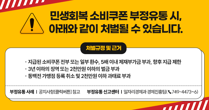 민생회복 소비쿠폰 부정유통 시, 아래와 같이 처벌될 수 있습니다.
지급된 소비쿠폰 전부 또는 일부 환수, 5배 이내 제재부가금 부과, 향후 지급 제한
3년 이하의 징역 또는 2천만원 이하의 벌금 부과
동백전 가맹점 등록 취소 및 2천만원 이하 과태료 부과
부정유통 사례 : 공지사항[클릭버튼] 참고
부정유통 신고센터 : 일자리경제과 경제진흥팀(☎749-4473~6)