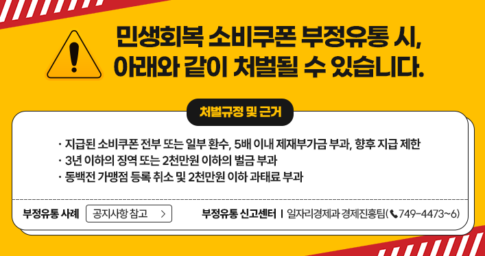 민생회복 소비쿠폰 부정유통 시, 아래와 같이 처벌될 수 있습니다.
지급된 소비쿠폰 전부 또는 일부 환수, 5배 이내 제재부가금 부과, 향후 지급 제한
3년 이하의 징역 또는 2천만원 이하의 벌금 부과
동백전 가맹점 등록 취소 및 2천만원 이하 과태료 부과
부정유통 사례 : 공지사항 참고
부정유통 신고센터 : 일자리경제과 경제진흥팀(☎749-4473~6)
