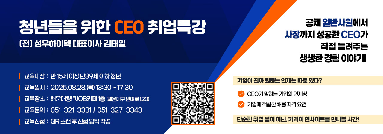 청년들을 위한 CEO 취업특강
(전) 성우하이텍 대표이사 김태일

교육대상  :  만 15세 이상 만39세 이하 청년
교육일시  :  2025.08.28.(목) 13:30 ~ 17:30 
교육장소  :  해운대청년JOB카페 1층 (해운대구 반여로 120)
교육문의  :  051-321-3331  /  051-327-3343
교육신청  :  QR 스캔 후 신청 양식 작성 

QR 주소 : https://haeundaeyouthcafe.jbooking.kr/

공채 일반사원에서 사장까지 성공한 CEO가
직접 들려주는 생생한 경험 이야기! 

기업이 진짜 원하는 인재는 따로 있다? 
- CEO가 말하는 기업의 인재상
- 기업에 적합한 채용 자격 요건

단순한 취업 팁이 아닌, 커리어 인사이트를 만나볼 시간!
