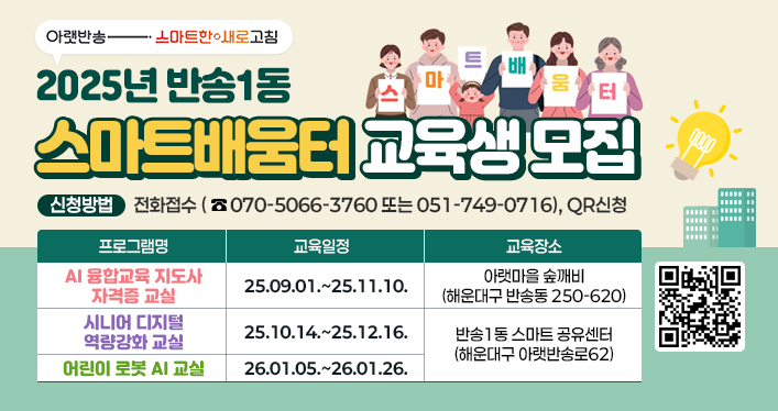 2025년 반송1동 스마트배움터 교육생 모집
신청방법: 전화접수(070-5066-360 또는 051-749-0716), QR신청

프로그램명 AI 융합교육 지도사 자격증 교실 교육일정 25.09.01.~25.11.10. 교육장소 아랫마을 숲깨비 (해운대구 반송동 250-620)
프로그램명 시니어 디지털 역량강화 교실 교육일정 25.10.14.~25.12.16. 교육장소 반송1동 스마트 공유센터 (해운대구 아랫반송로62)
프로그램명 어린이 로봇 AI 교실 교육일정 26.01.05.~26.01.26. 교육장소 반송1동 스마트 공유센터 (해운대구 아랫반송로62)

QR코드 링크주소 : https://blog.naver.com/heaundae212/223979534937