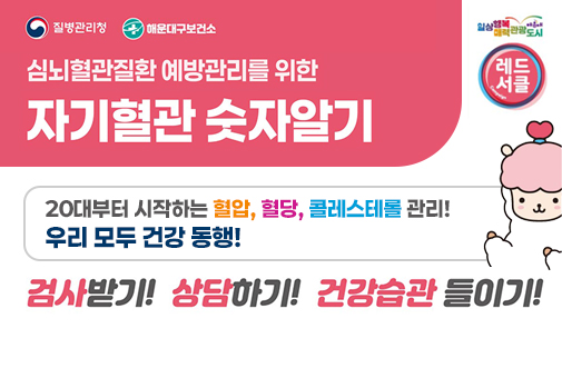 질병관리청 해운대구보건소
심뇌혈관질환 예방관리를 위한
자기혈관 숫자알기

일상행복매력관광도시 해운대
레드서클

20대부터 시작하는 혈압, 혈당, 콜레스테롤 관리! 우리 모두 건강 동행!
김사받기! 상담하기! 건강습관 들이기!
