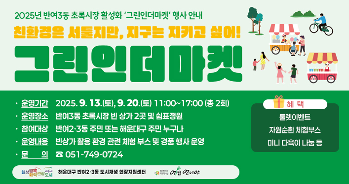 2025년 반여3동 초록시장 활성화 ‘그린인더마켓’ 행사 안내

친환경은 서툴지만, 지구는 지키고 싶어!
그린인더마켓

운영기간: 2025. 9. 13.(토), 9. 20.(토) 11:00~17:00 (총 2회)
운영장소: 반여3동 초록시장 빈 상가 2곳 및 쉼표정원
참여대상: 반여2·3동 주민 또는 해운대구 주민 누구나
운영내용: 빈상가 활용 환경 관련 체험 부스 및 경품 행사 운영
문의 : 051-749-0724

혜택
룰렛이벤트
자원순환 체험부스
미니 다육이 나눔 등
일상행복매력관광도시 해운대 해운대구 반여2ㆍ3동 도시재생 현장지원센터 에코언니야