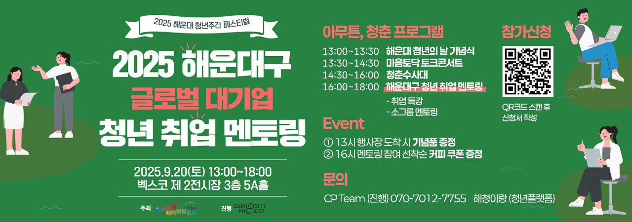 2025 해운대 청년주간 페스티벌
2025 해운대구 글로벌 대기업 청년 취업 멘토링

2025.9.20(토) 13:30~18:00
벡스코 제2전시장 3층 5A홀

아무튼, 청춘 프로그램
13:00~13:30 해운대 청년의 날 기념식
13:30~14:30 마음토닥 토크콘서트
14:30~16:00 청춘수사대
16:00~18:00 해운대구 청년 취업 멘토링
- 취업 특강
- 소그룹 멘토링

Event
① 13시 행사장 도착 시 기념품 증정
② 16시 멘토링 참여 선착순 커피 쿠폰 증정

문의
CP Team (진행) 070-7012-7755 해청이랑 (청년플랫폼)

참가신청
QR코드 스캔 후 신청서 작성
QR코드 링크주소 https://docs.google.com/forms/d/e/1FAIpQLSeiZyOVDYQ_jjzTf0_MMLcDbtgu5j5A3SJ1qgwbFRqzck0L4g/viewform