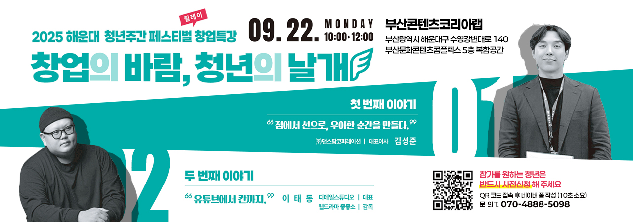 2025 해운대 청년주간 페스티벌 릴레이 창업특강 안내

2025 해운대 청년주간 페스티벌 릴레이 창업특강
창업의 바람, 청년의 날개

09.22. MONDAY 10:00~12:00

부산콘텐츠코리아랩
부산광역시 해운대구 수영강변대로 140 부산문화콘텐츠콤플렉스 5층 복합공간

01 첫번째 이야기
점에서 선으로, 우아한 순간을 만들다. 김성준 (주)댄스팜코퍼레이션 대표이사
02 두번째 이야기
유투브에서 칸까지 이태동 디테일스튜디오 대표, 웹드라마 좋좋소 감독

QR코드
QR코드 링크주소 https://form.naver.com/response/4HgKF-OI2FTRa-yYxhY73Q
참가를 원하는 청년은 반드시 사전신청 해 주세요.
QR 코드 접속 후 네이버 폼 작성(10초 소요) 문의T. 070-4888-5098