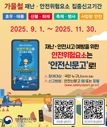 가을철(9~11월) 집중신고제 개요
신고유형:  ① 호우·태풍   ② 산불·화재   ③ 축제·행사   ④ 사업장 안전
운영기간: 2025. 9. 1.~11. 30.(3개월)
신고방법: 안전신문고 앱·홈페이지의 퀵메뉴를 통해 신고
※ 단, 긴급한 신고의 경우 112(경찰) 또는 119(소방)으로 신고하도록 안내  

QR코드: 아이폰 안전신문고 앱, 안드로이드폰 안전신문고 앱
링크: 안전신문고 홈페이지