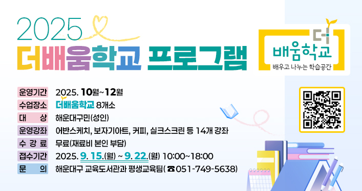 2025 더배움학교 프로그램

운영기간: 2025. 10월~12월
수업장소: 더배움학교 8개소
대 상: 해운대구민(성인)
운영강좌: 어반스케치, 보자기아트, 커피, 실크스크린 등 14개 강좌
수 강 료: 무료(재료비 본인 부담)
접수기간: 2025. 9. 15.(월) ~ 9. 22.(월) 10:00~18:00
문 의: 해운대구 교육도서관과 평생교육팀(☏051)749-5638)

qr코드 링크
https://www.haeundae.go.kr/index.do?menuCd=DOM_000001102007003000