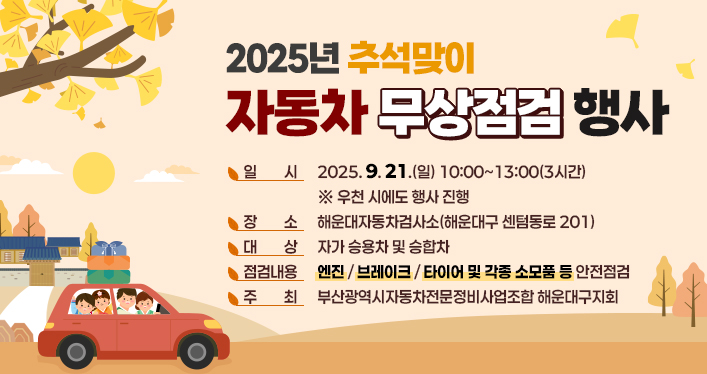 2025년 추석맞이 자동차 무상점검 행사

일 시 : 2025. 9. 21.(일) 10:00~13:00(3시간) ※ 우천 시에도 행사 진행
장 소 : 해운대자동차검사소(해운대구 센텀동로 201)
대 상 : 자가 승용차 및 승합차
점검내용 : 엔진 / 브레이크 / 타이어 및 각종 소모품 등 안전점검
주 최 : 부산광역시자동차전문정비사업조합 해운대구지회