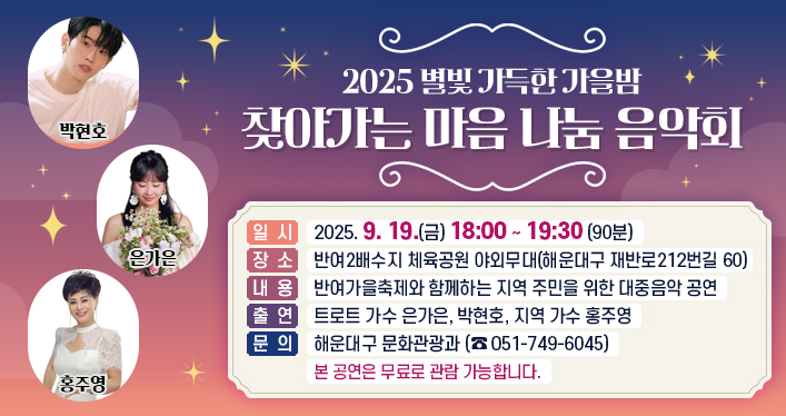 별빛 가득한 가을밤 찾아가는 마음 나눔 음악회

일 시: 2025. 9. 19.(금) 18:00 ~ 19:30 (90분)
장 소: 반여2배수지 체육공원 야외무대(해운대구 재반로212번길 60)
내 용: 반여가을축제와 함께하는 지역 주민을 위한 대중음악 공연
출 연: 트로트 가수 은가은, 박현호, 지역 가수 홍주영
문 의: 해운대구 문화관광과(☎051-749-6045)
본 공연은 무료로 관람 가능합니다.