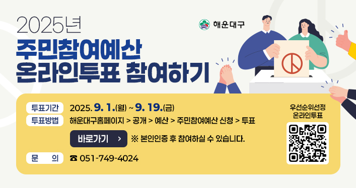 2025년 주민참여예산 제안사업 온라인 투표 참여

주민참여예산 온라인투표 참여하기
투표기간: 2025. 9. 1.(월) ~ 9. 19.(금)
투표방법: 해운대구홈페이지 > 공개 > 예산 > 주민참여예산 신청 > 투표 (바로가기 버튼) 본인인증 후 참여하실 수 있습니다.
문의: 051-749-4024

QR코드 링크주소 https://www.haeundae.go.kr/board/list.do?boardId=BBS_0000318&menuCd=DOM_000000104005017004&categoryCode1=2025