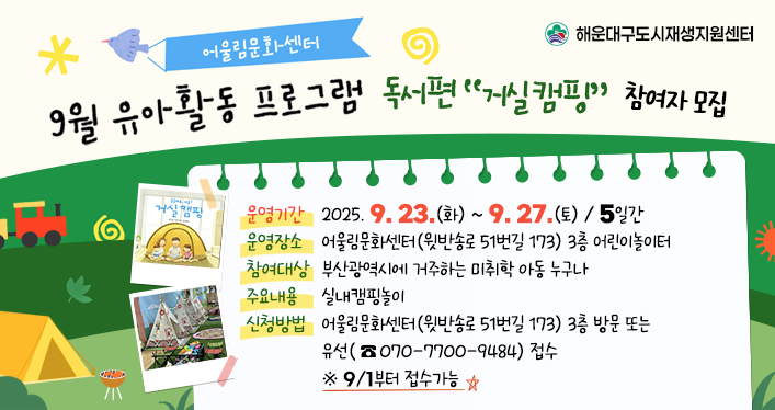 9월 어울림문화센터 유아 활동 프로그램 참여자 모집

운영기간: 2025. 9. 23.(화) ~ 2025. 9. 27.(토) / 5일간
운영장소: 어울림문화센터(윗반송로 51번길 173) 3층 어린이놀이터
참여대상: 부산광역시에 거주하는 미취학 아동 누구나
주요내용: 실내캠핑놀이
신청방법: 어울림문화센터(윗반송로 51번길 173) 3층 방문 또는 유선(070-7700-9484) 접수 ※ 9/1부터 접수가능