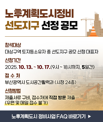 노후계획도시정비 선도지구 선정 공모

참석대상: 대상구역 토지등소유자 중 선도지구 공모 신청 대표자
신청기간: 2025. 10. 13. ~ 10. 17.(9시 ~ 18시까지, 5일간)
접 수 처: 부산광역시 도시공간활력과 (시청 24층)
신청방법: 제출서류 구비, 접수처에 직접 방문 제출 (우편 및 메일 접수 불가)

※ 노후계획도시 정비사업 FAQ (바로가기 버튼)