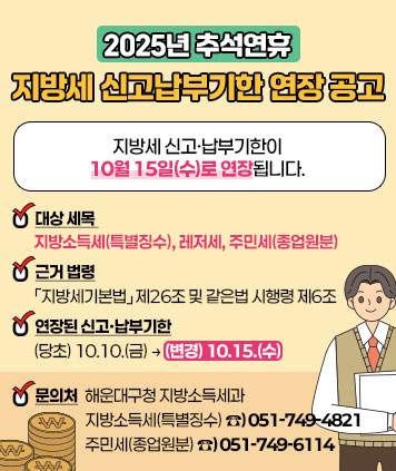 (2025년 추석연휴 지방세 신고납부기한 연장 공고

지방세 신고·납부기한이 **10월 15일(수)로 연장**됩니다.

○ 대상 세목 : **지방소득세(특별징수), 레저세, 주민세(종업원분)**
○ 근거 법령 : 「지방세기본법」 제26조 및 같은법 시행령 제6조
○ 연장된 신고·납부기한 : (당초) 10.10.(금) → (변경) 10.15.(수)
○ 문의처 : 해운대구청 지방소득세과
지방소득세(특별징수) **☎)051-749-4821**
주민세(종업원분) **☎)051-749-6114**
