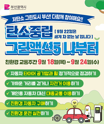저탄소 그린도시 부산! 다함께 참여해요!!
탄소중립 그린액션5 나부터
9월22일은 세계 차 없는 날 입니다.

친환경 교통주간 9월18일(목)~9월24일(수)

1.자동차 타이어 공기압과 휠 정기적으로 점검하기
2.가까운 거리를 걷거나 자전거 이용하기
3.개인용 자동차 대신 대중교통 이용하기
4.친환경 자동차 구매하기
5.친환경 운전 실천하기