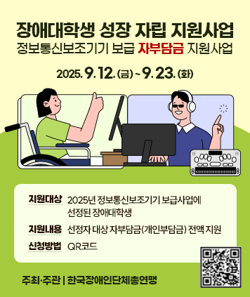 장애대학생 성장 자립 지원사업
(정보통신보조기기 보급 자부담금 지원사업)
신청기간: 2025. 9. 12.(금) ~ 9. 23.(화)
지원대상: 2025년 정보통신보조기기 보급사업에 선정된 장애대학생
지원내용: 선정자 대상 자부담금(개인부담금) 전액 지원
신청방법: QR코드
주최·주관: 한국장애인단체총연맹