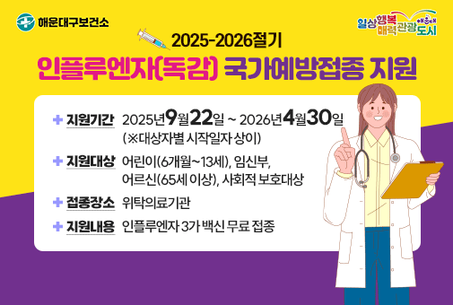 2025-2026절기 인플루엔자(독감) 국가예방접종 지원
지원기간: 2025년9월22일 ~ 2026년4월30일(※대상자별 시작일자 상이)
지원대상: 어린이(6개월~13세), 임신부, 어르신(65세 이상), 사회적 보호대상
접종장소: 위탁의료기관
지원내용: 인플루엔자 3가 백신 무료 접종
